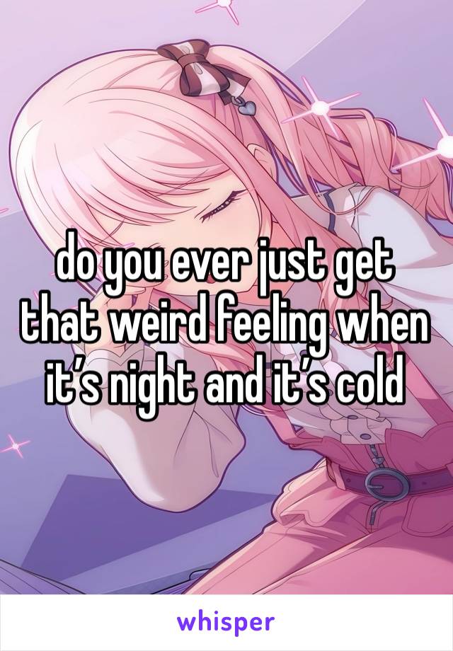 do you ever just get that weird feeling when it’s night and it’s cold