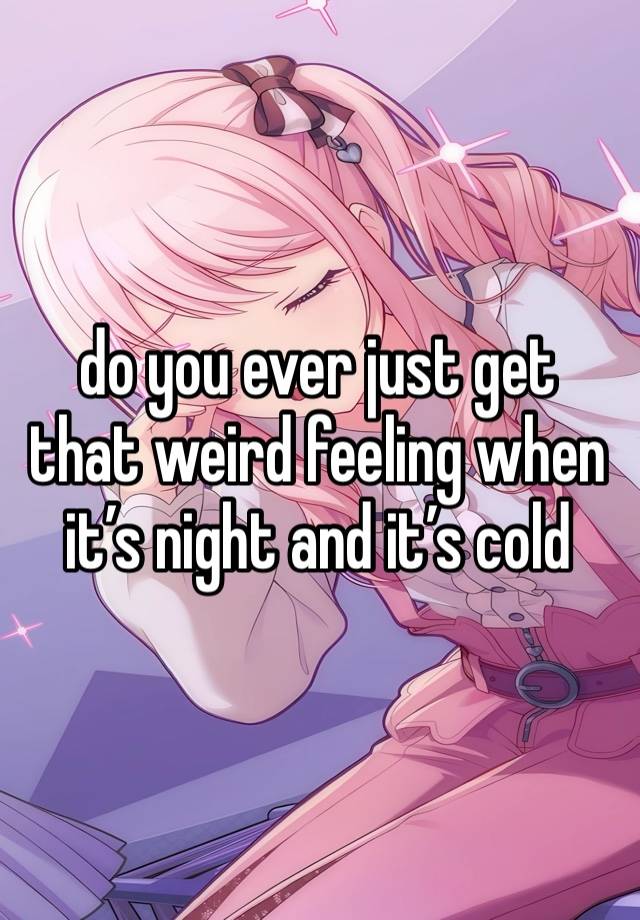 do you ever just get that weird feeling when it’s night and it’s cold