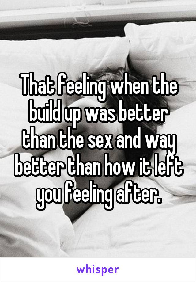 That feeling when the build up was better than the sex and way better than how it left you feeling after.