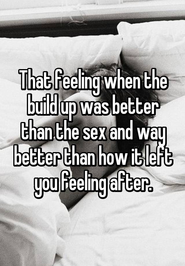 That feeling when the build up was better than the sex and way better than how it left you feeling after.