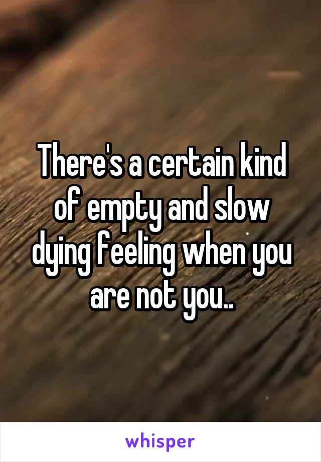 There's a certain kind of empty and slow dying feeling when you are not you..