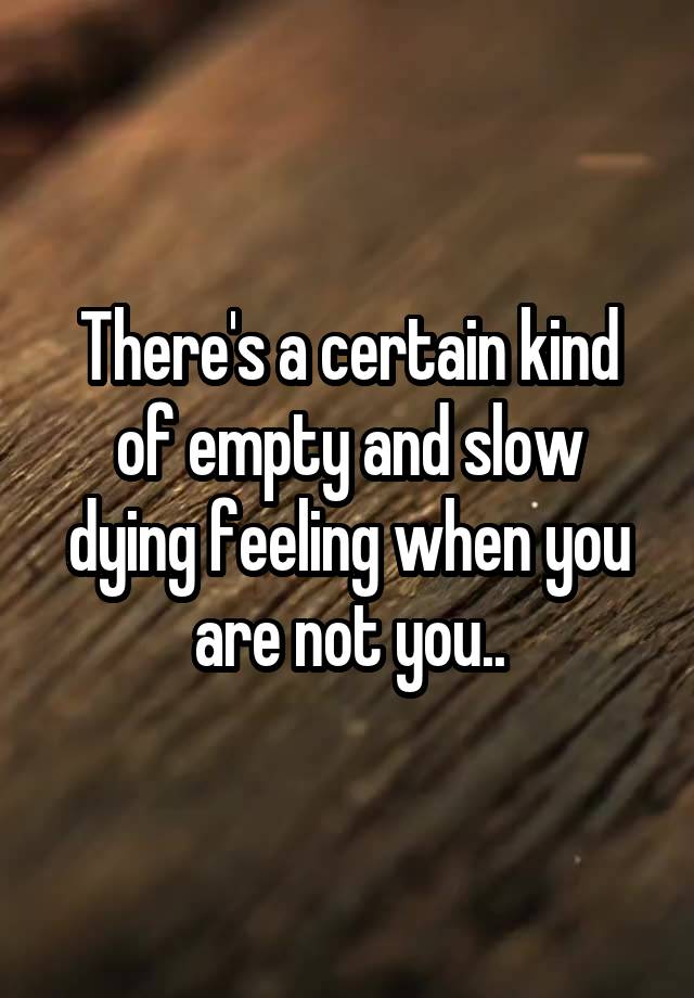 There's a certain kind of empty and slow dying feeling when you are not you..