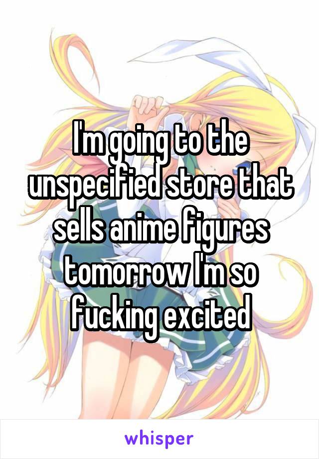 I'm going to the unspecified store that sells anime figures tomorrow I'm so fucking excited