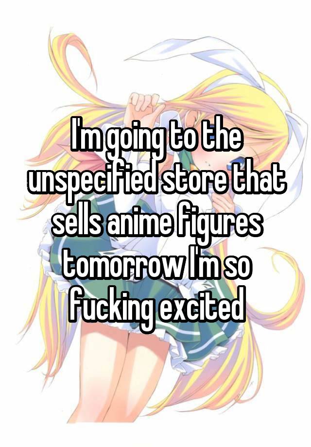 I'm going to the unspecified store that sells anime figures tomorrow I'm so fucking excited