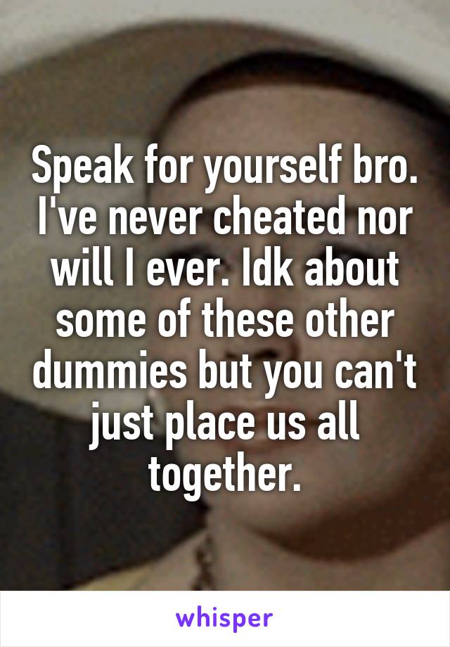 Speak for yourself bro. I've never cheated nor will I ever. Idk about some of these other dummies but you can't just place us all together.