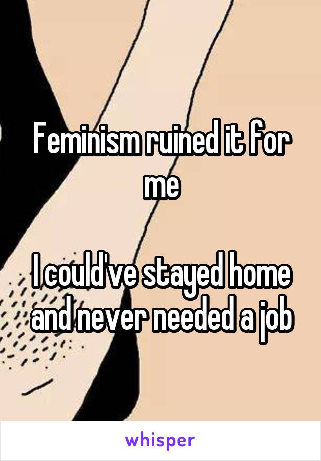 Feminism ruined it for me

I could've stayed home and never needed a job