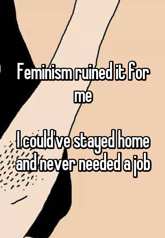 Feminism ruined it for me

I could've stayed home and never needed a job