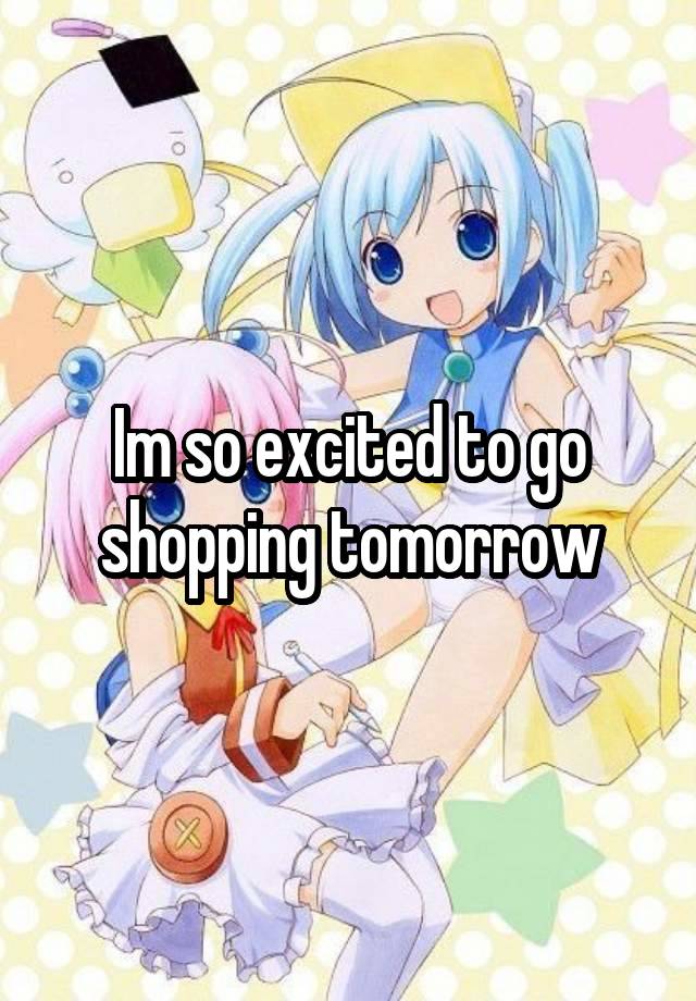 Im so excited to go shopping tomorrow