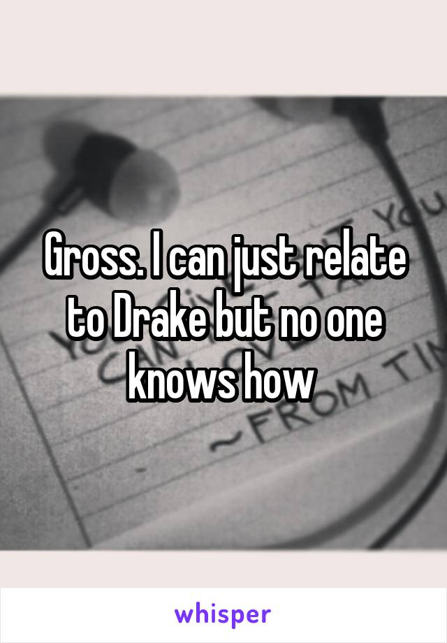 Gross. I can just relate to Drake but no one knows how 