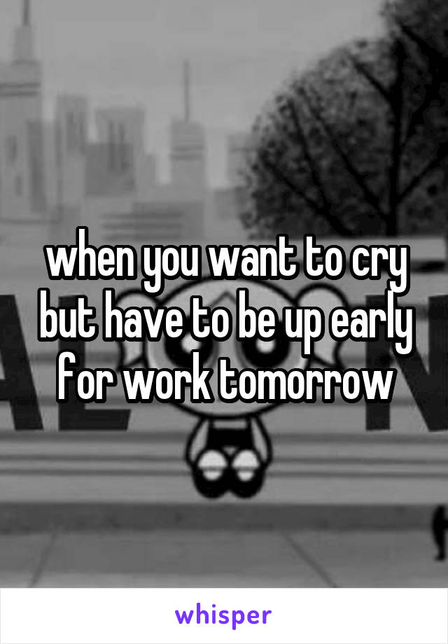 when you want to cry but have to be up early for work tomorrow