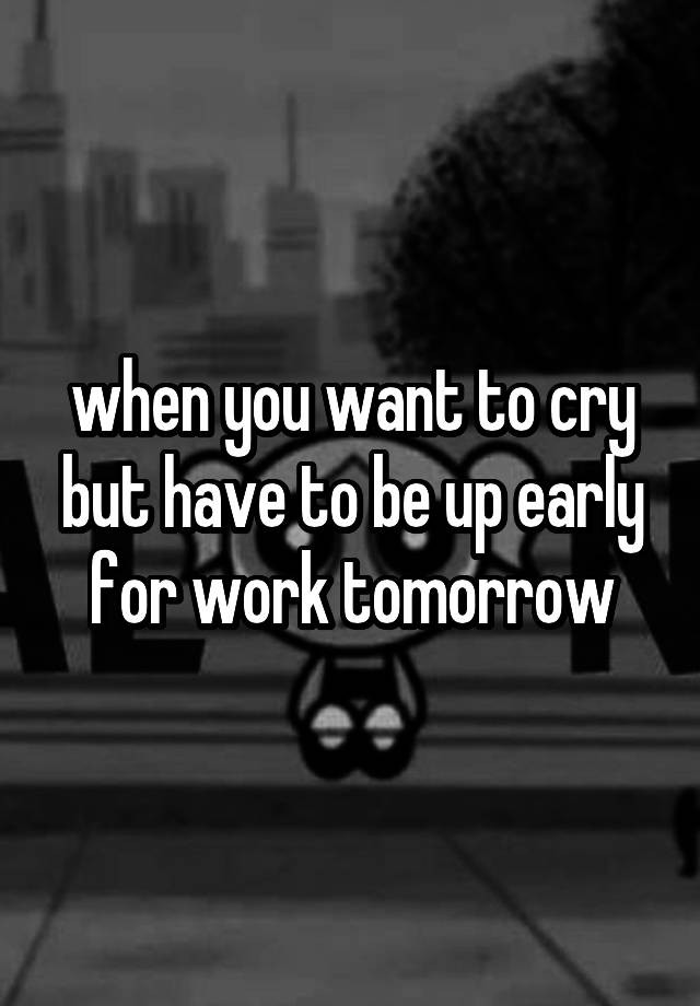 when you want to cry but have to be up early for work tomorrow