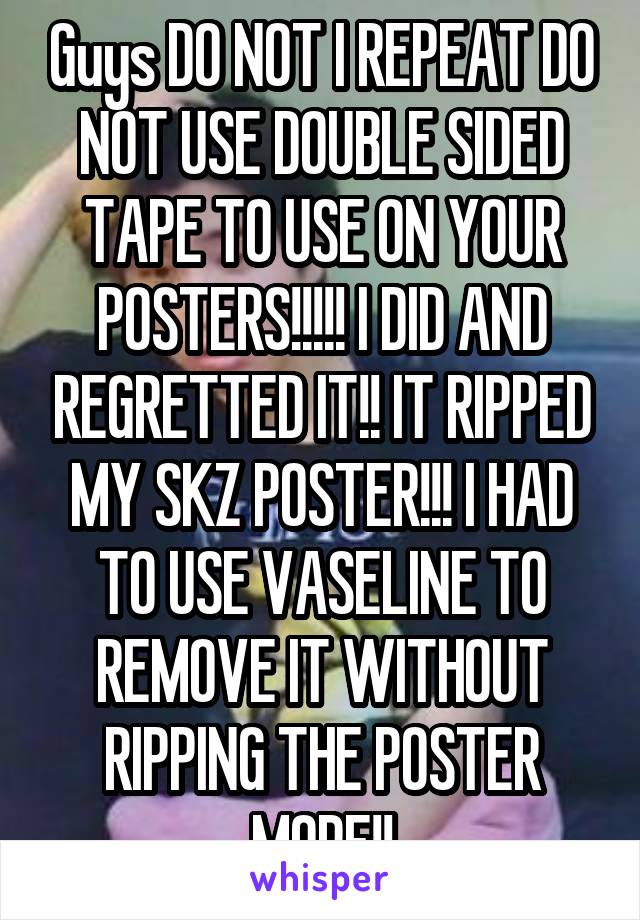 Guys DO NOT I REPEAT DO NOT USE DOUBLE SIDED TAPE TO USE ON YOUR POSTERS!!!!! I DID AND REGRETTED IT!! IT RIPPED MY SKZ POSTER!!! I HAD TO USE VASELINE TO REMOVE IT WITHOUT RIPPING THE POSTER MORE!!