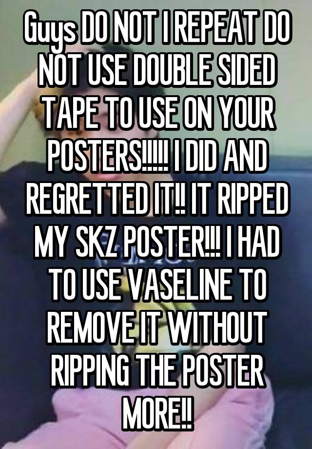 Guys DO NOT I REPEAT DO NOT USE DOUBLE SIDED TAPE TO USE ON YOUR POSTERS!!!!! I DID AND REGRETTED IT!! IT RIPPED MY SKZ POSTER!!! I HAD TO USE VASELINE TO REMOVE IT WITHOUT RIPPING THE POSTER MORE!!