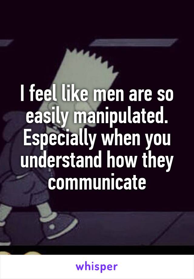 I feel like men are so easily manipulated. Especially when you understand how they communicate