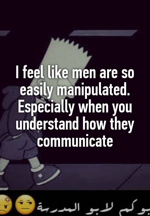 I feel like men are so easily manipulated. Especially when you understand how they communicate