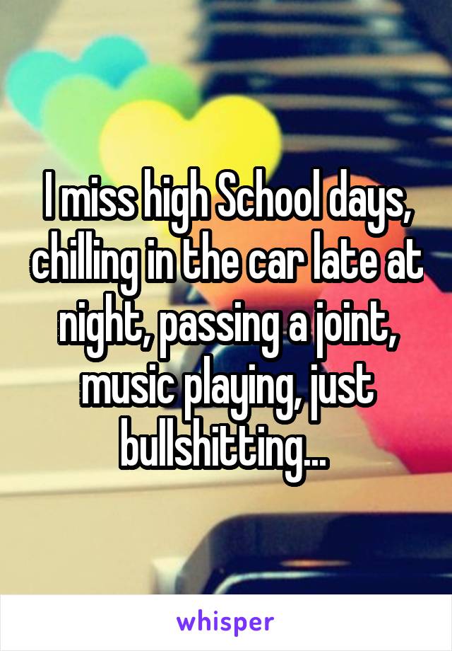 I miss high School days, chilling in the car late at night, passing a joint, music playing, just bullshitting... 