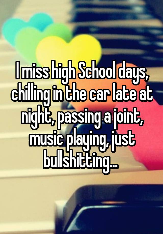 I miss high School days, chilling in the car late at night, passing a joint, music playing, just bullshitting... 