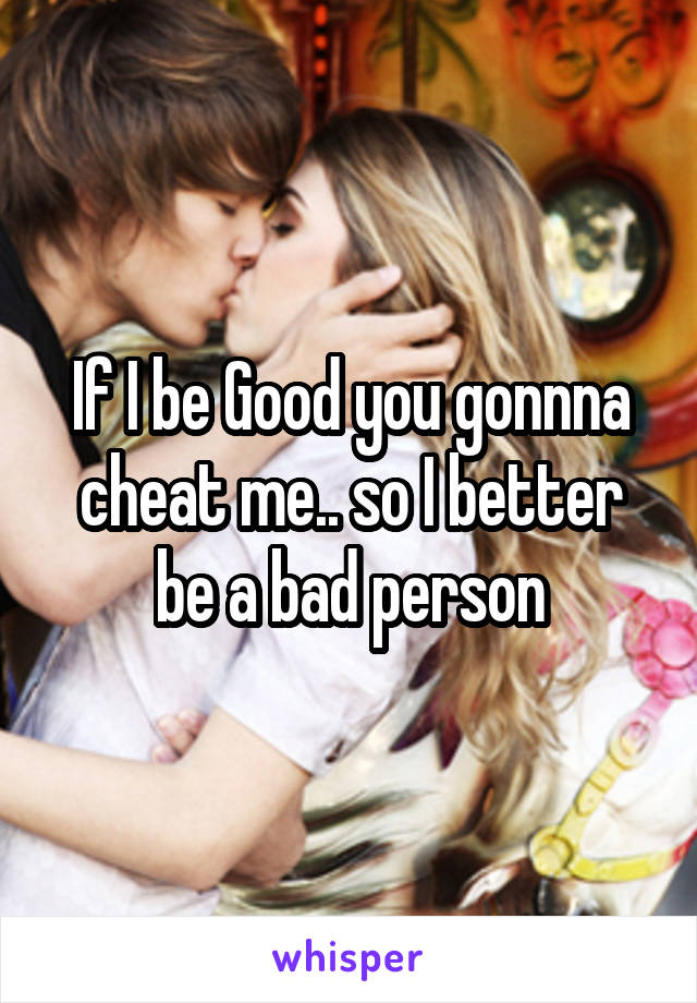 If I be Good you gonnna cheat me.. so I better be a bad person