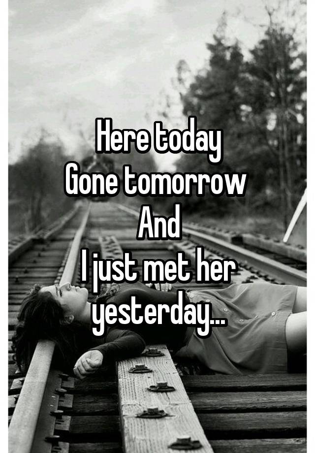 Here today
Gone tomorrow 
And
I just met her yesterday...