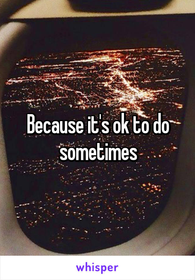 Because it's ok to do sometimes