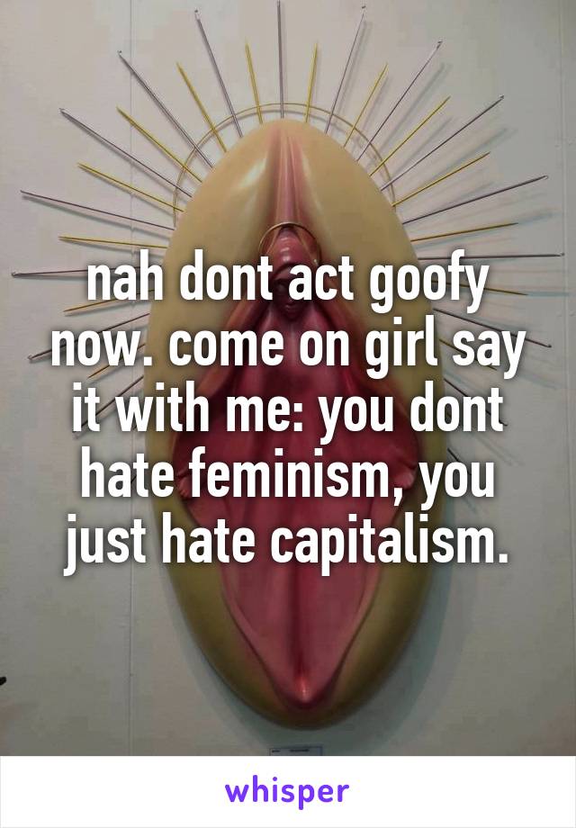 nah dont act goofy now. come on girl say it with me: you dont hate feminism, you just hate capitalism.