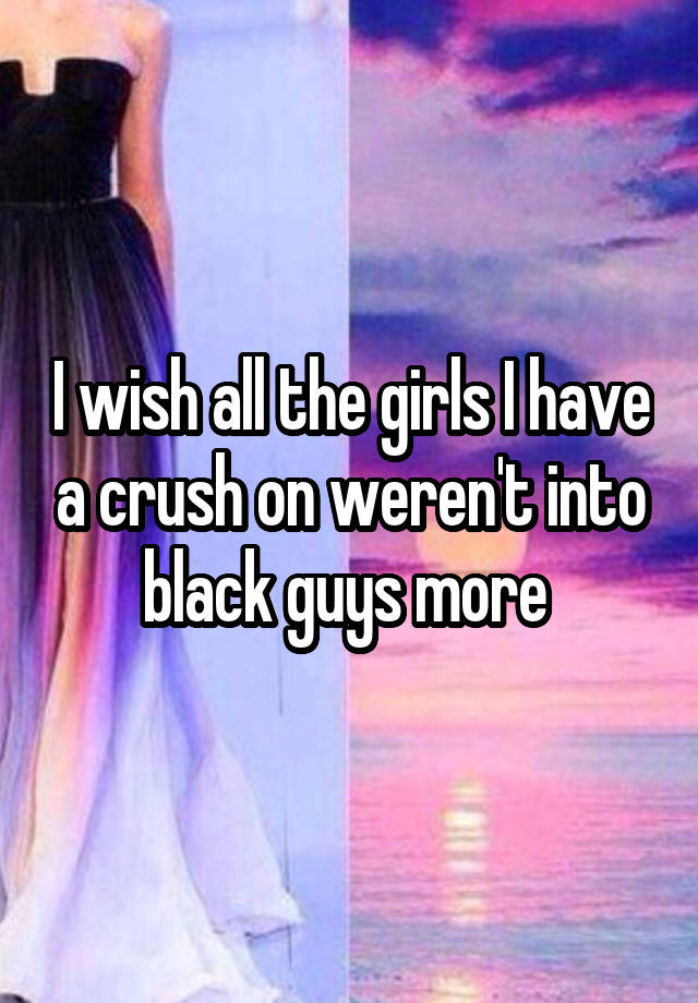 I wish all the girls I have a crush on weren't into black guys more 