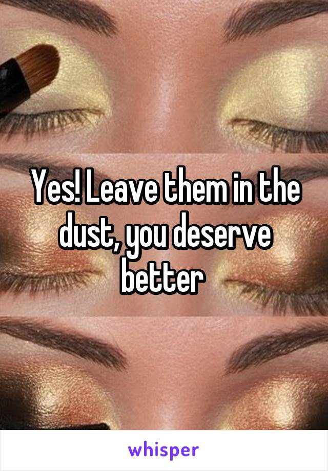 Yes! Leave them in the dust, you deserve better 