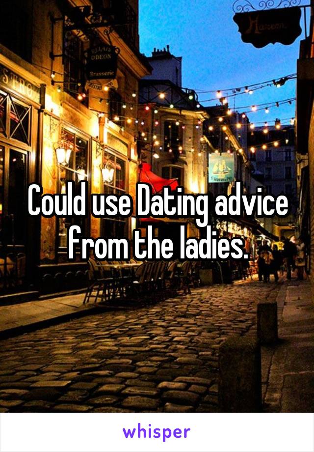 Could use Dating advice from the ladies.