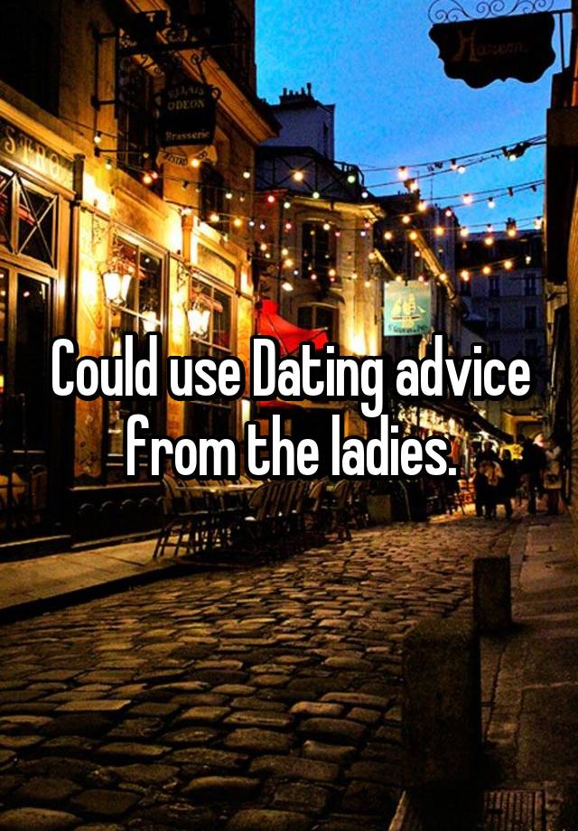 Could use Dating advice from the ladies.