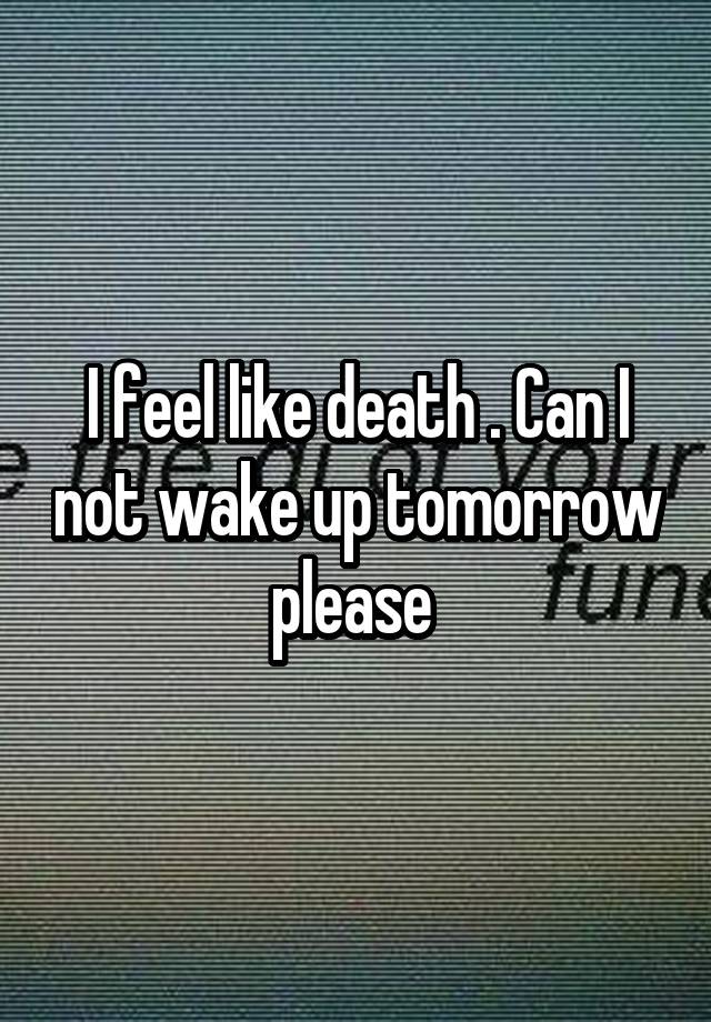 I feel like death . Can I not wake up tomorrow please 