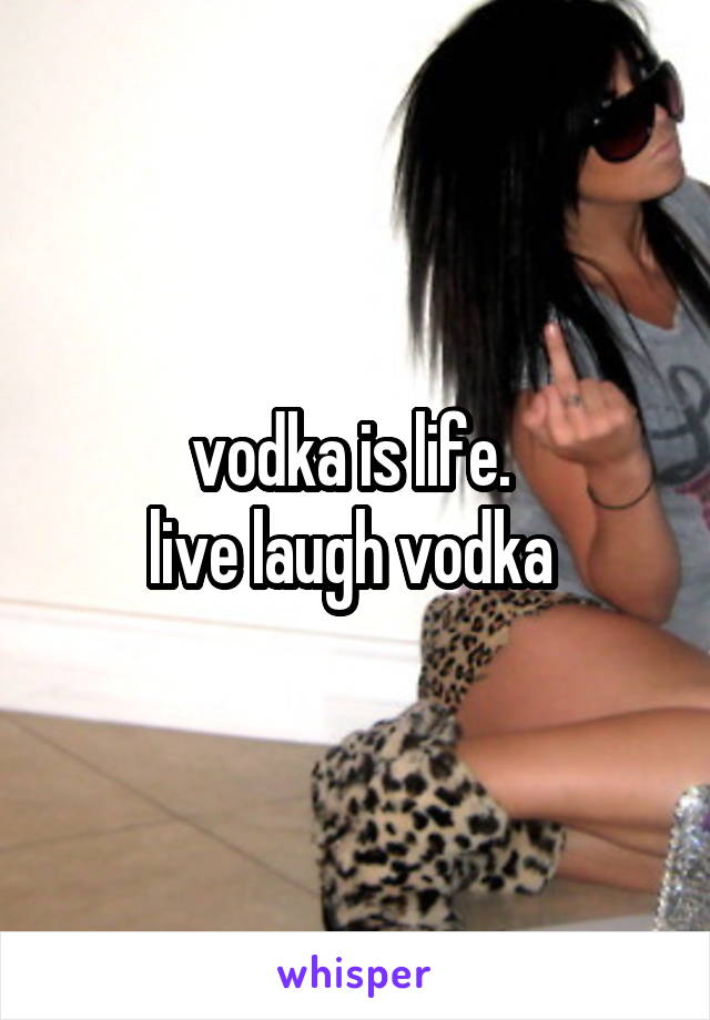 vodka is life. 
live laugh vodka 