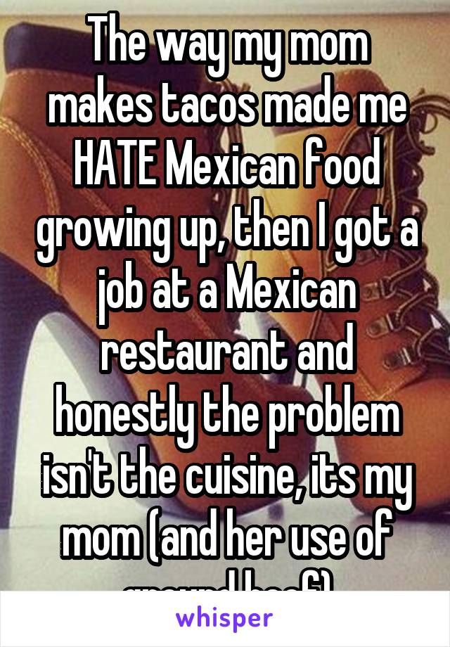 The way my mom makes tacos made me HATE Mexican food growing up, then I got a job at a Mexican restaurant and honestly the problem isn't the cuisine, its my mom (and her use of ground beef)