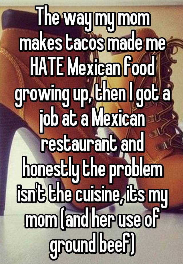 The way my mom makes tacos made me HATE Mexican food growing up, then I got a job at a Mexican restaurant and honestly the problem isn't the cuisine, its my mom (and her use of ground beef)