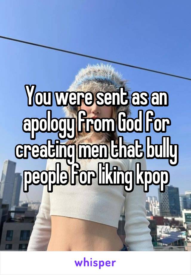 You were sent as an apology from God for creating men that bully people for liking kpop