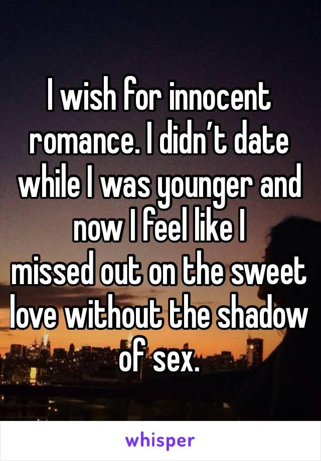 I wish for innocent romance. I didn’t date while I was younger and now I feel like I 
missed out on the sweet love without the shadow of sex. 