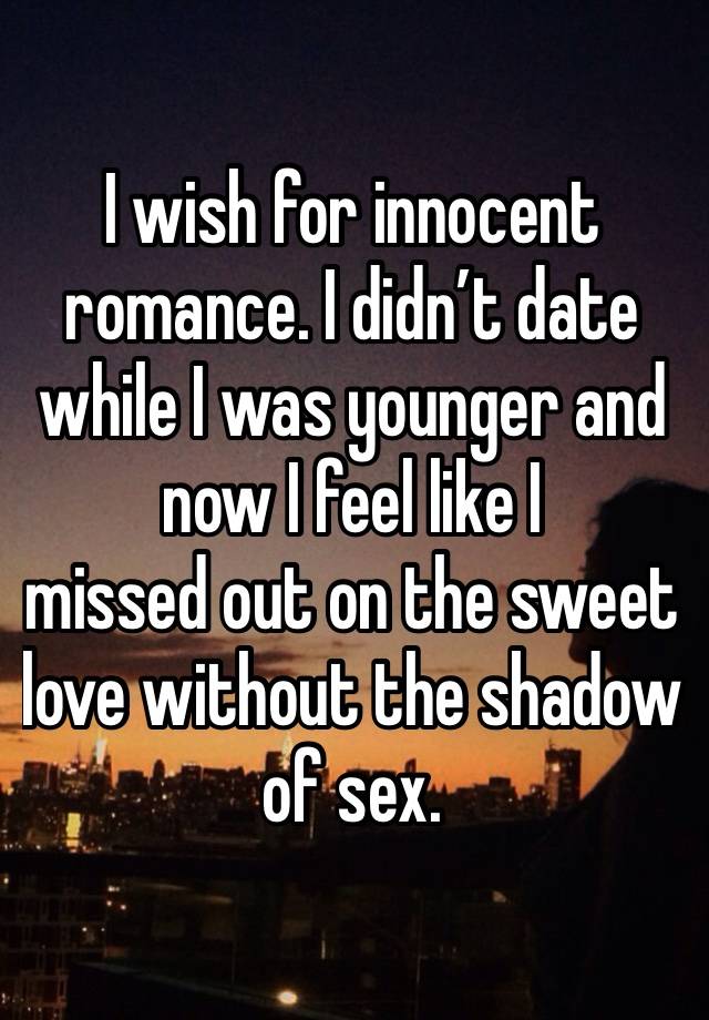 I wish for innocent romance. I didn’t date while I was younger and now I feel like I 
missed out on the sweet love without the shadow of sex. 