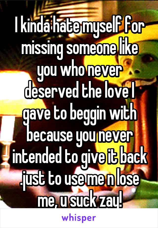 I kinda hate myself for missing someone like you who never deserved the love I gave to beggin with because you never intended to give it back .just to use me n lose me, u suck zay!