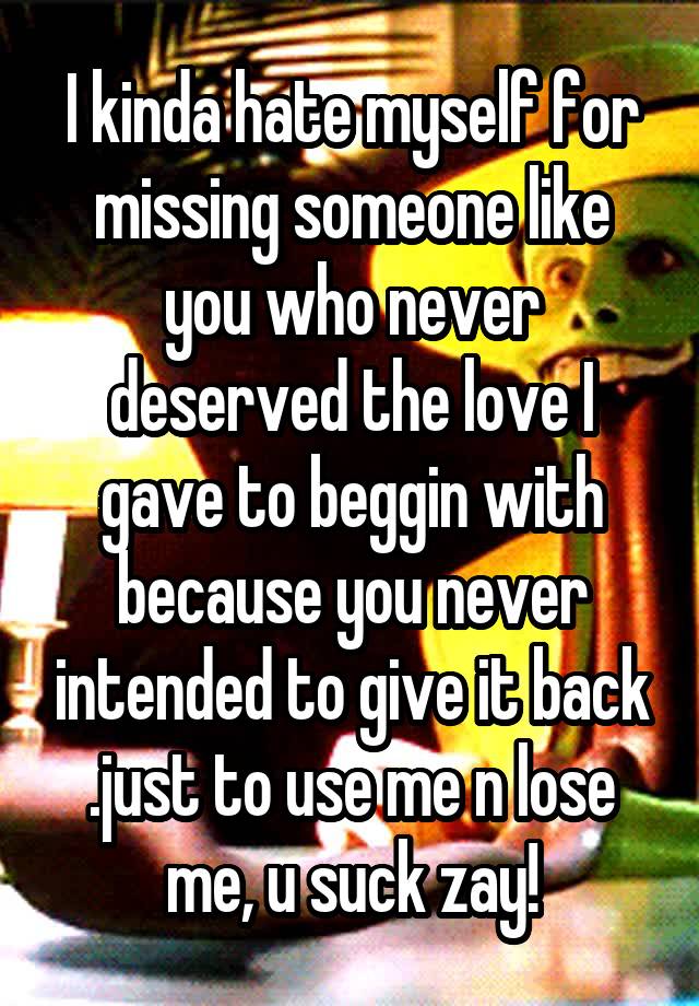 I kinda hate myself for missing someone like you who never deserved the love I gave to beggin with because you never intended to give it back .just to use me n lose me, u suck zay!