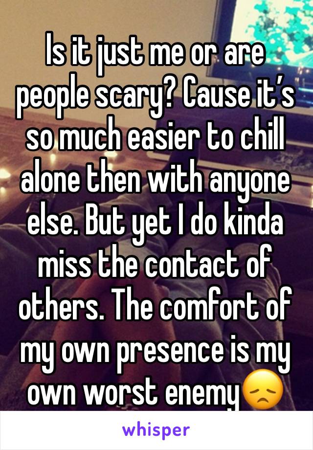 Is it just me or are people scary? Cause it’s so much easier to chill alone then with anyone else. But yet I do kinda miss the contact of others. The comfort of my own presence is my own worst enemy😞