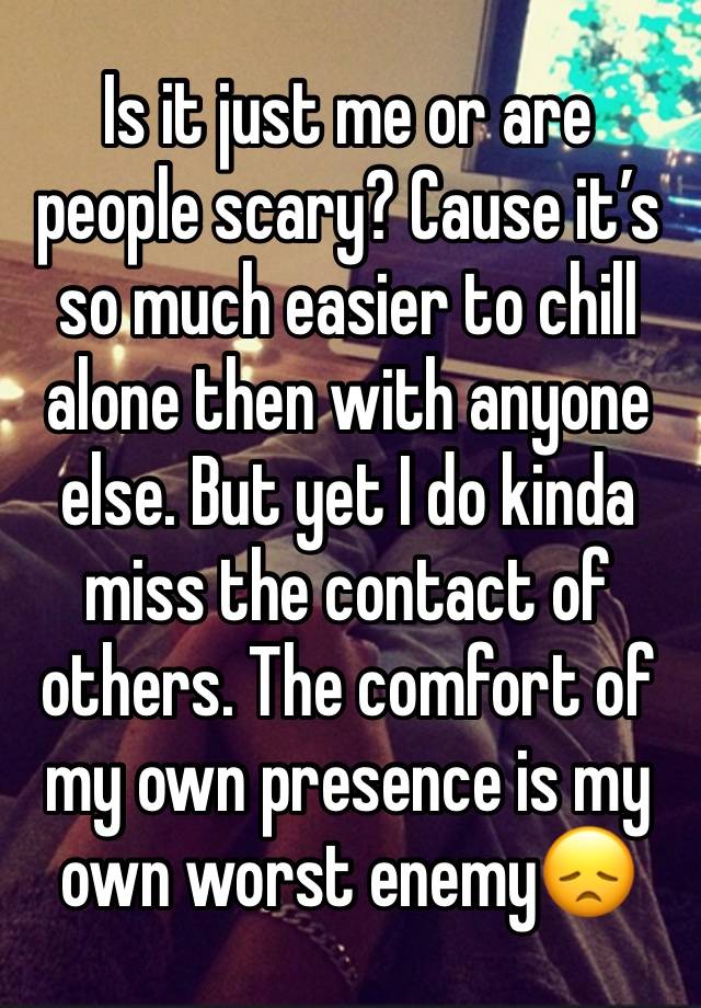 Is it just me or are people scary? Cause it’s so much easier to chill alone then with anyone else. But yet I do kinda miss the contact of others. The comfort of my own presence is my own worst enemy😞