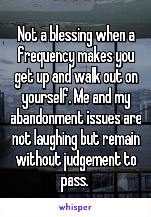 Not a blessing when a frequency makes you get up and walk out on yourself. Me and my abandonment issues are not laughing but remain without judgement to pass. 