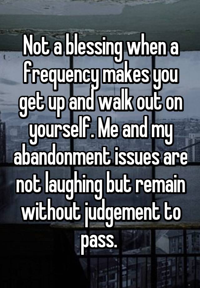 Not a blessing when a frequency makes you get up and walk out on yourself. Me and my abandonment issues are not laughing but remain without judgement to pass. 