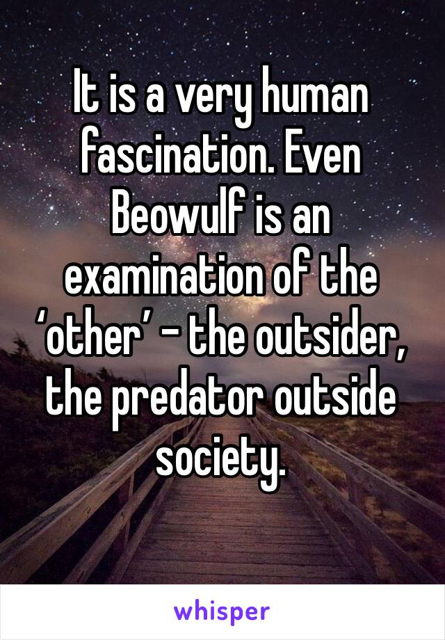 It is a very human fascination. Even Beowulf is an examination of the ‘other’ - the outsider, the predator outside society. 