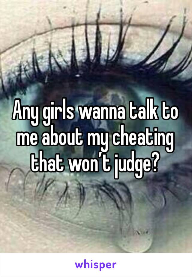 Any girls wanna talk to me about my cheating that won’t judge?