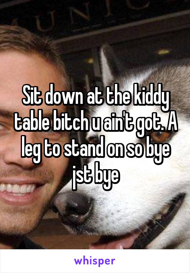 Sit down at the kiddy table bitch u ain't got. A leg to stand on so bye jst bye