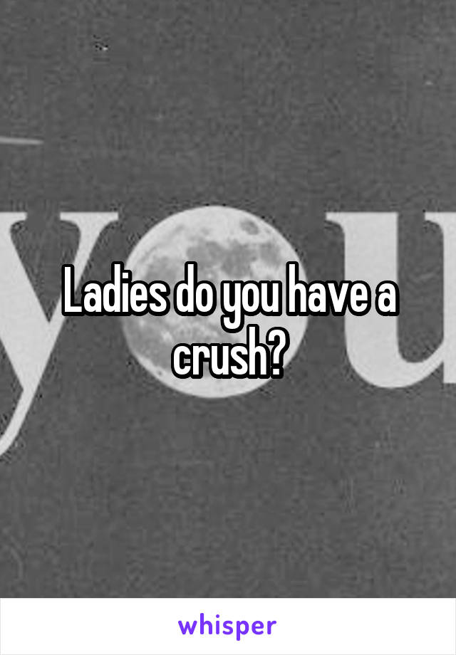 Ladies do you have a crush?