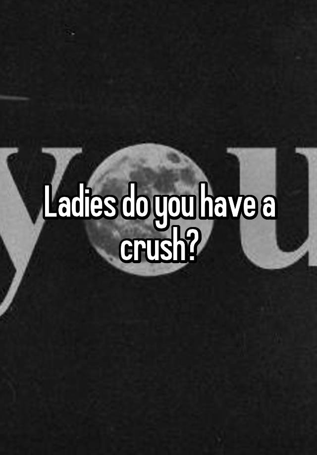 Ladies do you have a crush?