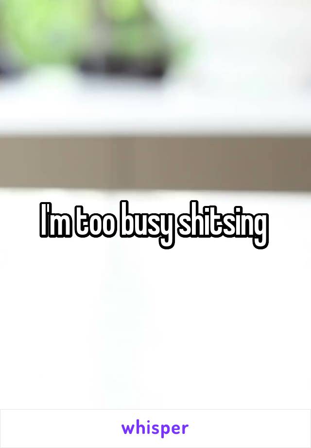 I'm too busy shitsing 