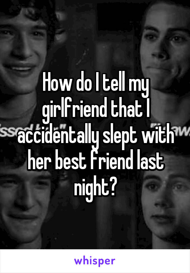 How do I tell my girlfriend that I accidentally slept with her best friend last night?