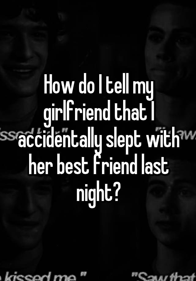 How do I tell my girlfriend that I accidentally slept with her best friend last night?